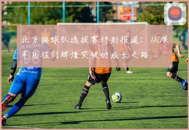 北京排球队选拔赛特别报道：从艰辛历程到辉煌突破的成长之路