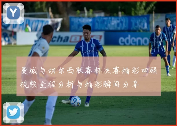 曼城与切尔西联赛杯决赛精彩回顾视频全程分析与精彩瞬间分享