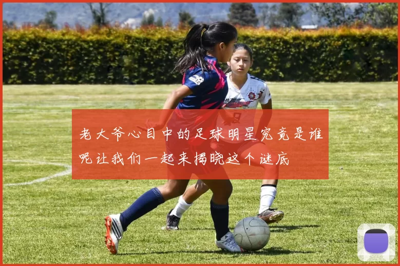 老大爷心目中的足球明星究竟是谁呢让我们一起来揭晓这个谜底