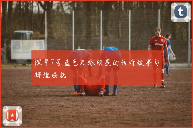 探寻7号蓝色足球明星的传奇故事与辉煌成就