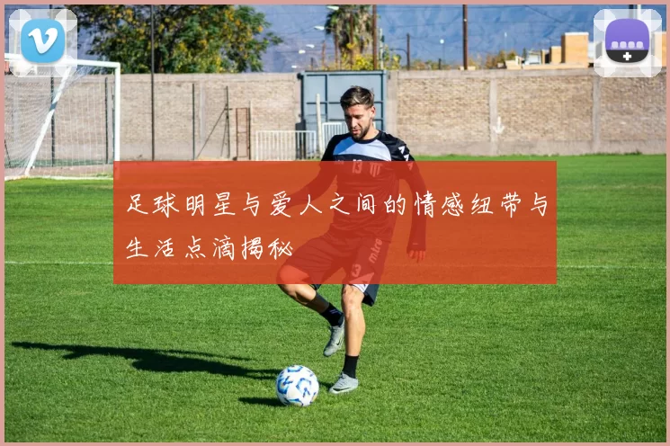 足球明星与爱人之间的情感纽带与生活点滴揭秘