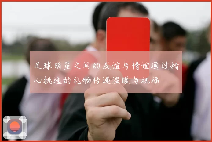 足球明星之间的友谊与情谊通过精心挑选的礼物传递温暖与祝福