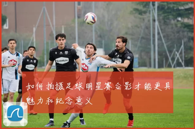 如何拍摄足球明星赛合影才能更具魅力和纪念意义