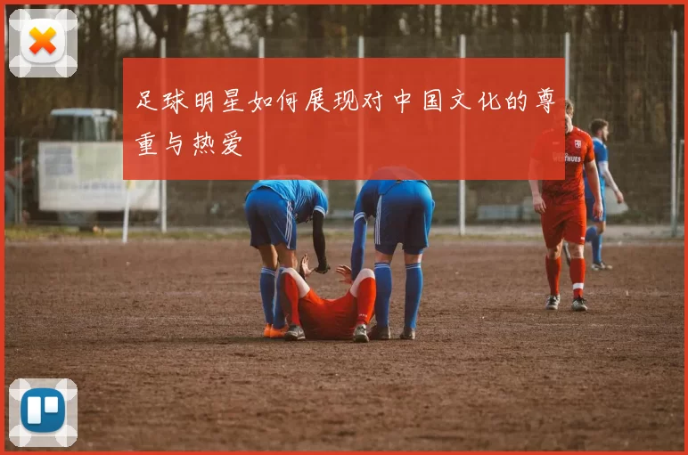 足球明星如何展现对中国文化的尊重与热爱