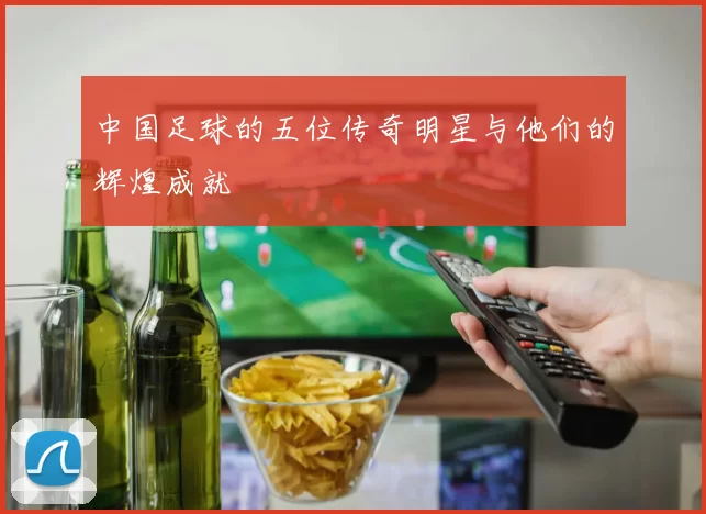 中国足球的五位传奇明星与他们的辉煌成就