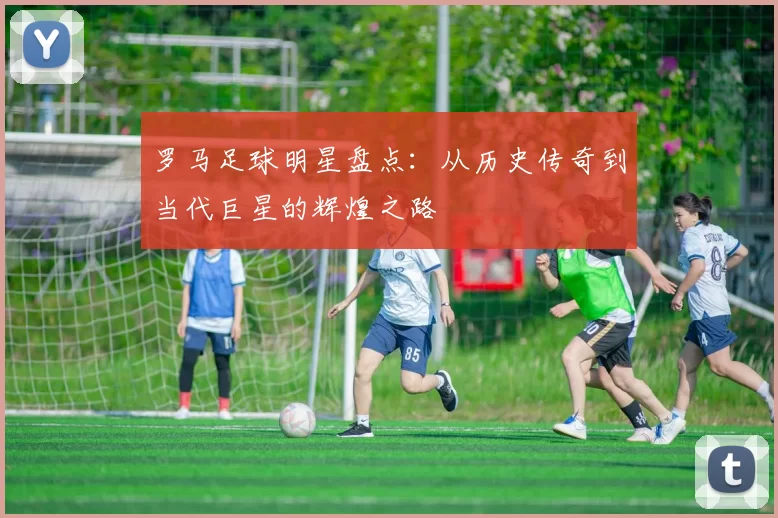 罗马足球明星盘点：从历史传奇到当代巨星的辉煌之路