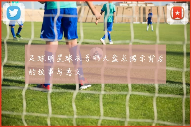 足球明星球衣号码大盘点揭示背后的故事与意义