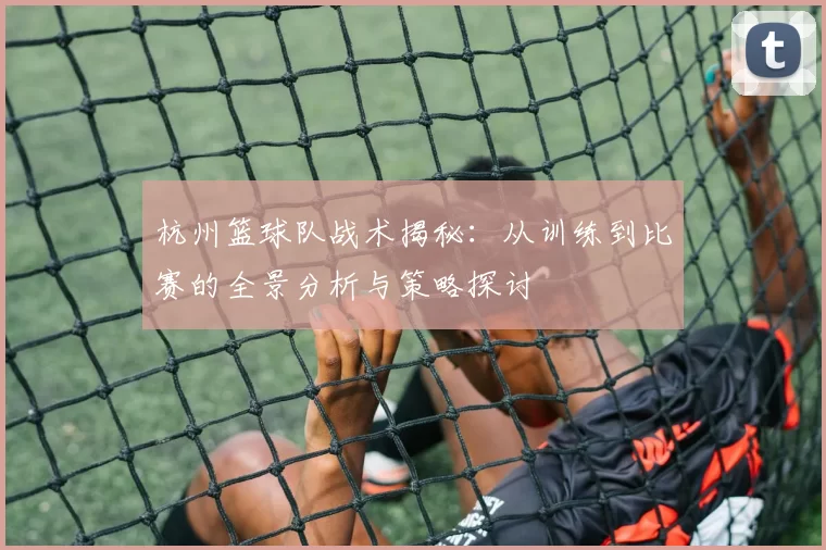 杭州篮球队战术揭秘：从训练到比赛的全景分析与策略探讨