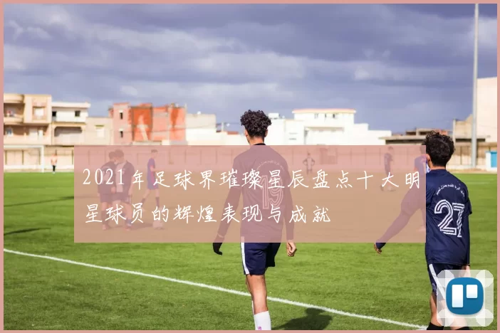 2021年足球界璀璨星辰盘点十大明星球员的辉煌表现与成就