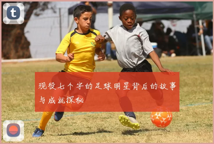 现役七个字的足球明星背后的故事与成就探秘