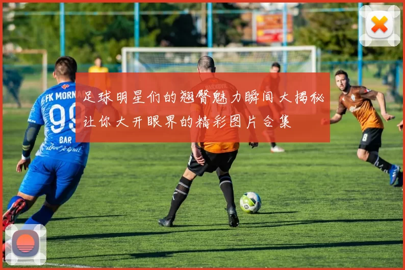 足球明星们的翘臀魅力瞬间大揭秘让你大开眼界的精彩图片合集